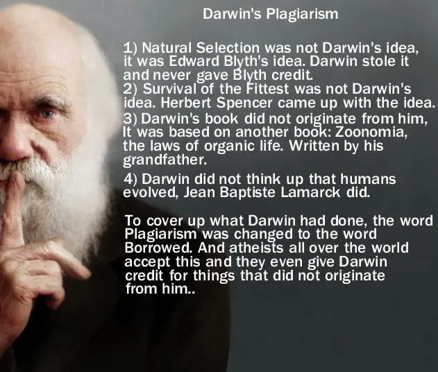 This is a meme with picture of Darwin with his finger over his mouth to be quiet. The meme has Darwin's information where he plagiarized about 90% of everything that he did concerning evolution. And here's the list: number one, natural selection was not Darwin's idea, it was Edward Blyth's idea. Darwin stole it and never gave Blyth credit. Number two, survival of the fittest was not Darwin's idea Herbert Spencer came up with the idea. Number three Darwin's book did not originate from Darwin, it was based upon another book called Zoonomia, the laws of organic life. Which was written by his grandfather. Number four, Darwin did not think up that humans evolved, Jean Baptiste Lamarck did. To cover up what Darwin had done the word plagiarism was changed to. An atheist all over the world accept this and they even give Darwin credit for everything that did not originate from him.