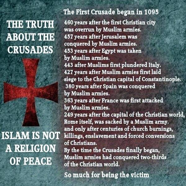 This is a meme that lists what is supposed to be the Christian Crusades. But the Christian Crusades were actually Muslim Crusades that the Christians got blamed for. The meme says: the truth about the Crusades, Islam is not a religion of peace. The First Crusade began in 1,095. 460 years after the first Christian city was overrun by Muslim armies. 457 years after Jerusalem was conquered by Muslim armies. 453 years after Egypt was taken by Muslim armies. 443 years after Muslims first pondered Italy. 427 years after Muslim armies first laid seized to the Christian capital of Constantinople. 380 years after Spain was conquered by Muslim armies. 363 years after France was first attacked by Muslim armies. 249 years after the capital of the Christian world, Rome itself, was sacked by Muslim Army. And only after centuries of church burnings, killings, enslavement enforced conversions of Christians. By the time the Crusades finally began Muslim armies had conquered 2/3 of the Christian world. So much for being the victim.